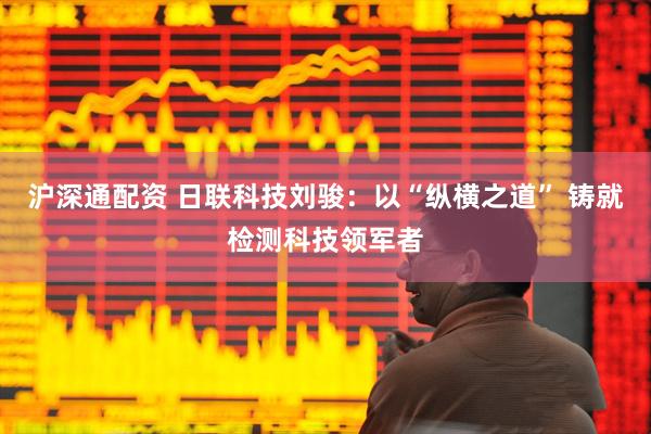 沪深通配资 日联科技刘骏：以“纵横之道” 铸就检测科技领军者