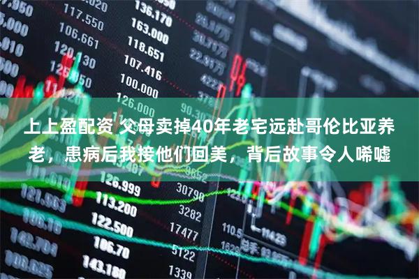上上盈配资 父母卖掉40年老宅远赴哥伦比亚养老，患病后我接他们回美，背后故事令人唏嘘