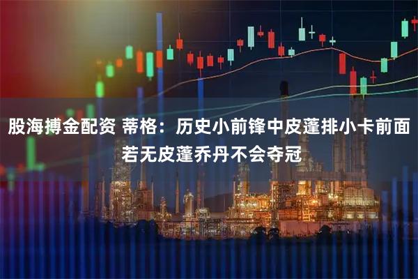 股海搏金配资 蒂格：历史小前锋中皮蓬排小卡前面 若无皮蓬乔丹不会夺冠