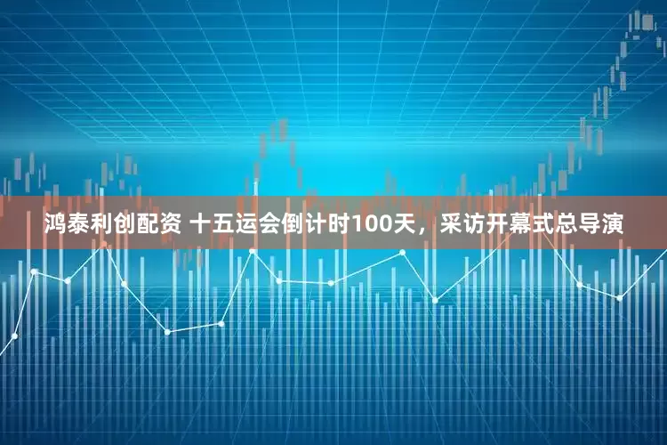 鸿泰利创配资 十五运会倒计时100天，采访开幕式总导演