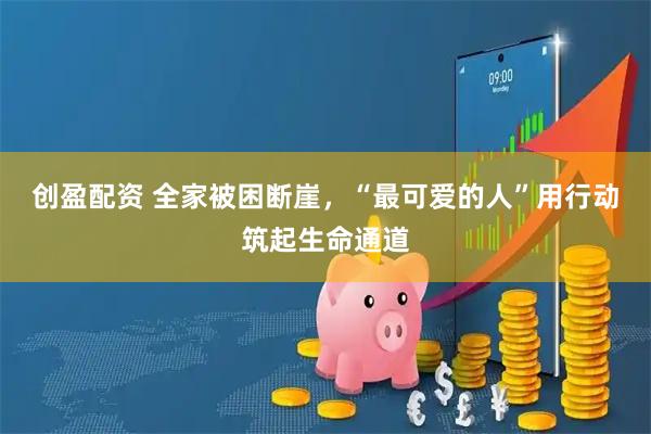创盈配资 全家被困断崖，“最可爱的人”用行动筑起生命通道