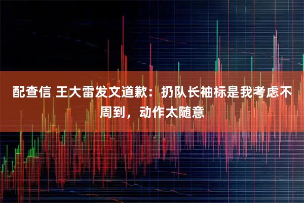 配查信 王大雷发文道歉：扔队长袖标是我考虑不周到，动作太随意