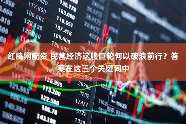 红腾网配资 民营经济这艘巨轮何以破浪前行？答案在这三个关键词中