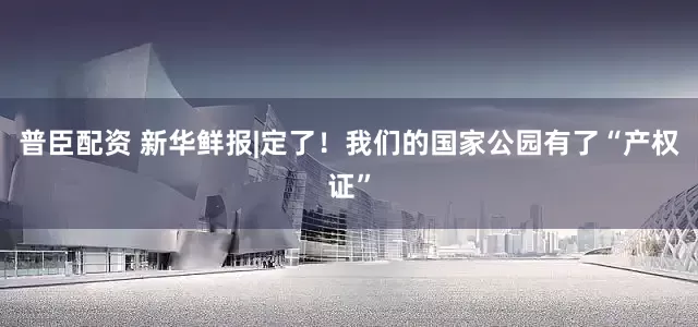 普臣配资 新华鲜报|定了！我们的国家公园有了“产权证”