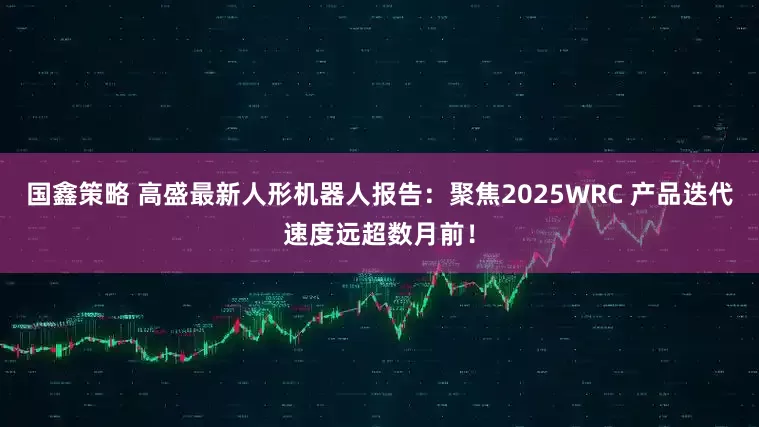 国鑫策略 高盛最新人形机器人报告：聚焦2025WRC 产品迭代速度远超数月前！