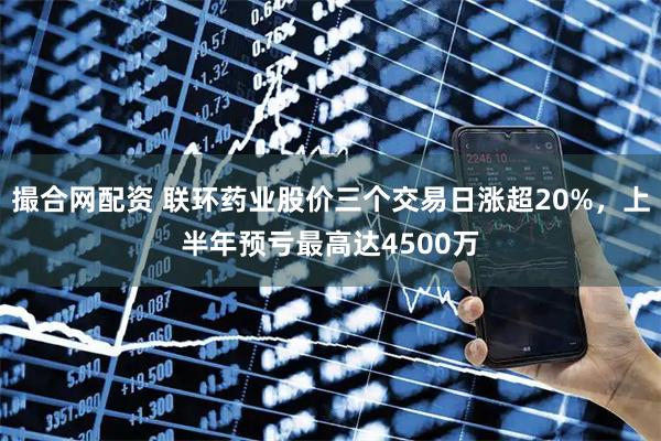 撮合网配资 联环药业股价三个交易日涨超20%，上半年预亏最高达4500万