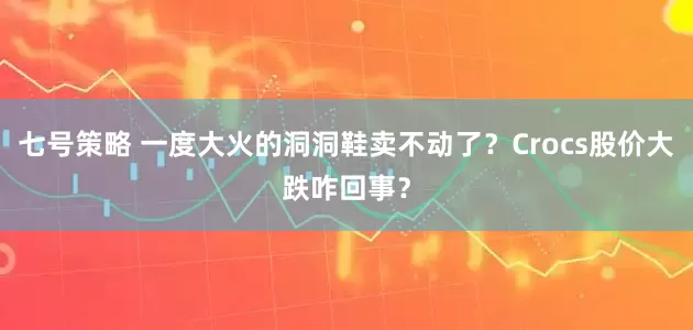 七号策略 一度大火的洞洞鞋卖不动了？Crocs股价大跌咋回事？