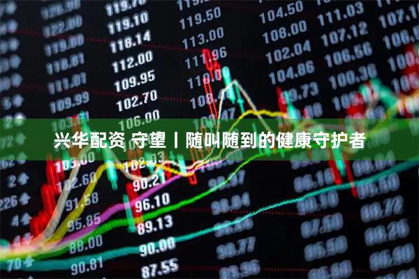 兴华配资 守望丨随叫随到的健康守护者