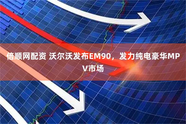 倍顺网配资 沃尔沃发布EM90，发力纯电豪华MPV市场