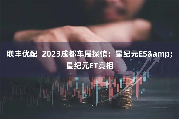联丰优配  2023成都车展探馆：星纪元ES&星纪元ET亮相