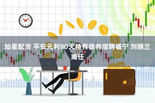 灿星配资 平安元利90天持有债券增聘崔宁 刘晓兰离任