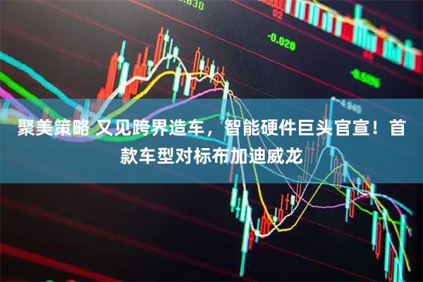 聚美策略 又见跨界造车，智能硬件巨头官宣！首款车型对标布加迪威龙