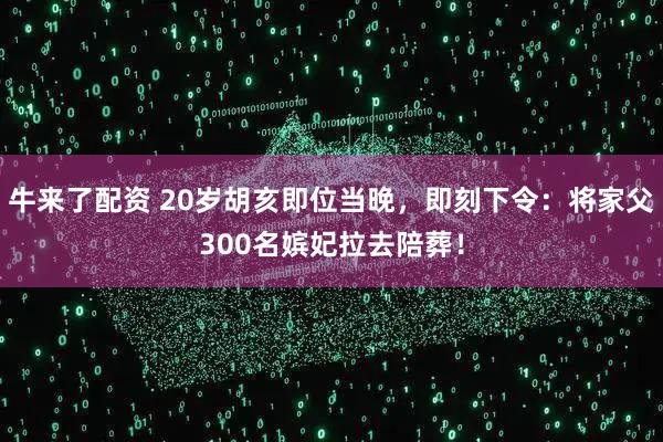 牛来了配资 20岁胡亥即位当晚，即刻下令：将家父300名嫔妃拉去陪葬！