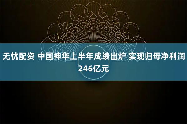 无忧配资 中国神华上半年成绩出炉 实现归母净利润246亿元