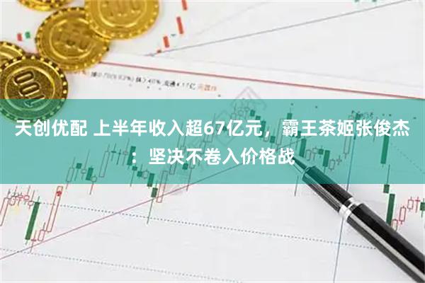 天创优配 上半年收入超67亿元，霸王茶姬张俊杰：坚决不卷入价格战