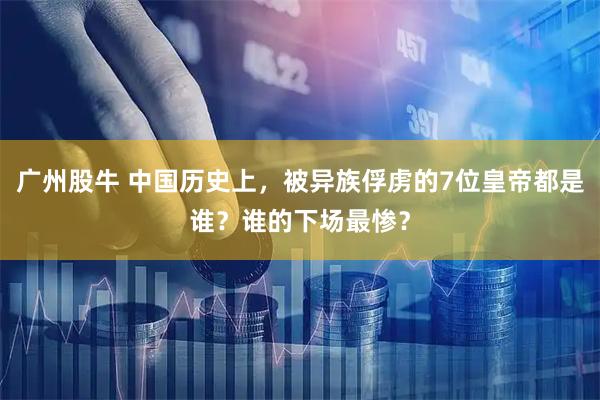 广州股牛 中国历史上，被异族俘虏的7位皇帝都是谁？谁的下场最惨？