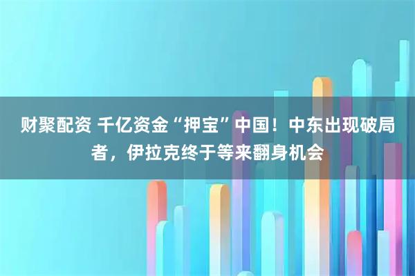 财聚配资 千亿资金“押宝”中国！中东出现破局者，伊拉克终于等来翻身机会