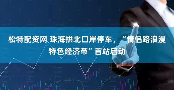 松特配资网 珠海拱北口岸停车,“情侣路浪漫特色经济带”首站启动