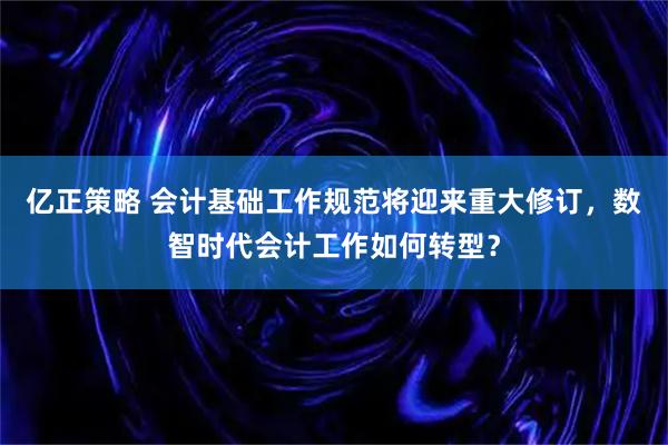 亿正策略 会计基础工作规范将迎来重大修订，数智时代会计工作如何转型？
