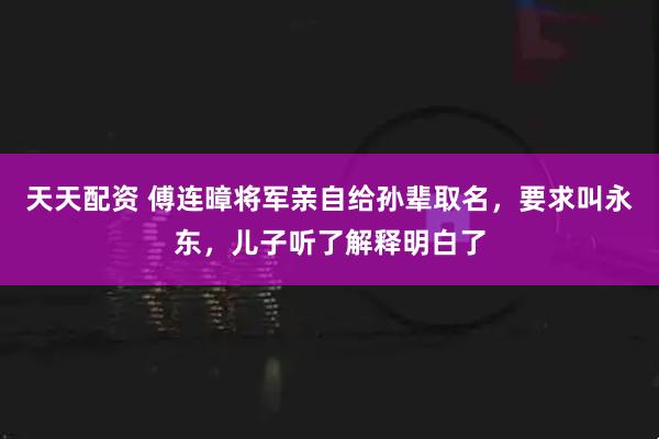 天天配资 傅连暲将军亲自给孙辈取名,要求叫永东,儿子听了解释明白了