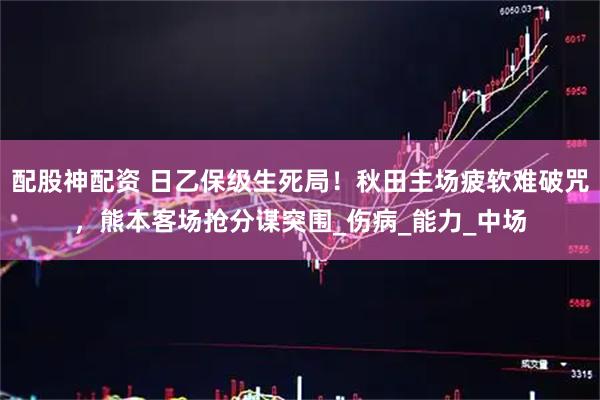 配股神配资 日乙保级生死局!秋田主场疲软难破咒,熊本客场抢分谋突围_伤病_能力_中场