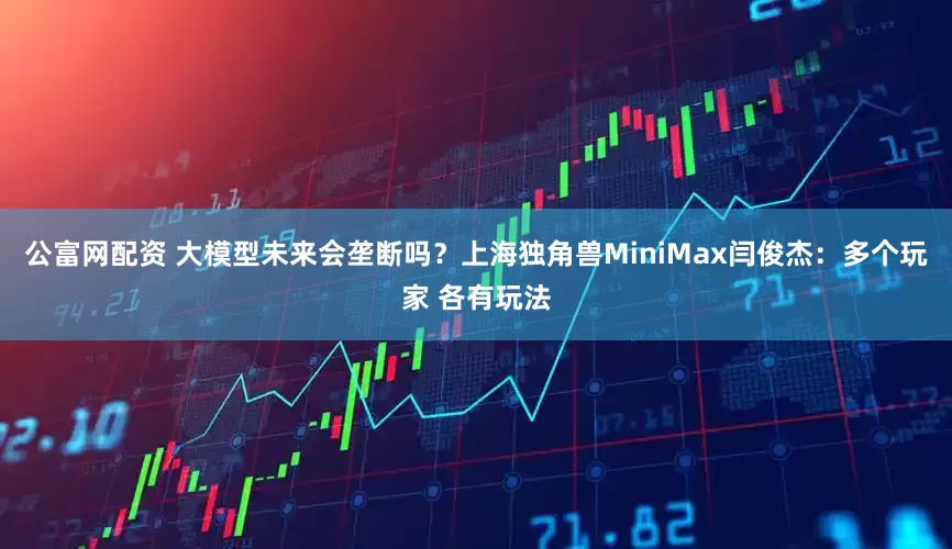 公富网配资 大模型未来会垄断吗？上海独角兽MiniMax闫俊杰：多个玩家 各有玩法