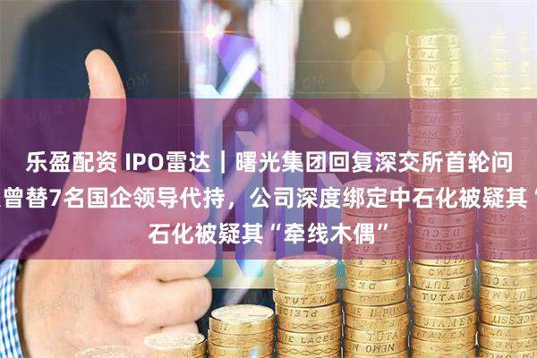 乐盈配资 IPO雷达|曙光集团回复深交所首轮问询,实控人曾替7名国企领导代持,公司深度绑定中石化被疑其“牵线木偶”