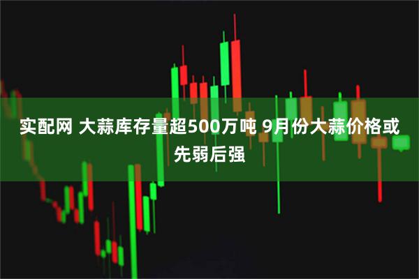 实配网 大蒜库存量超500万吨 9月份大蒜价格或先弱后强