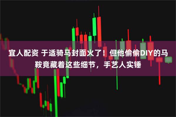 宜人配资 于适骑马封面火了！但他偷偷DIY的马鞍竟藏着这些细节，手艺人实锤