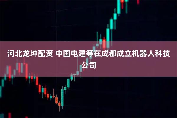 河北龙坤配资 中国电建等在成都成立机器人科技公司