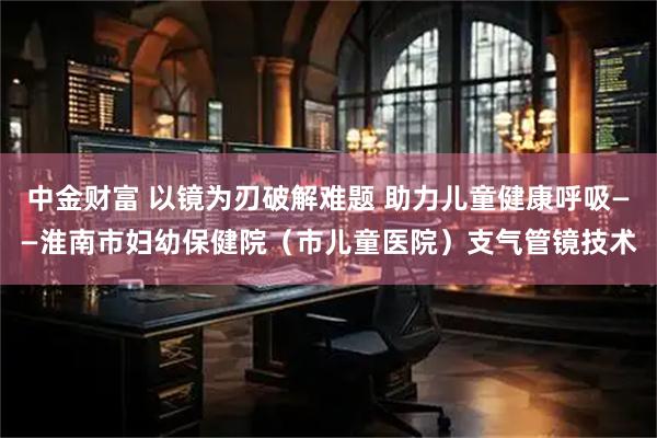 中金财富 以镜为刃破解难题 助力儿童健康呼吸——淮南市妇幼保健院(市儿童医院)支气管镜技术