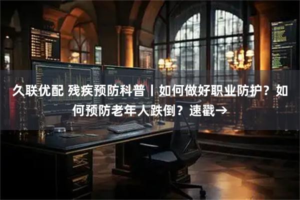 久联优配 残疾预防科普丨如何做好职业防护？如何预防老年人跌倒？速戳→