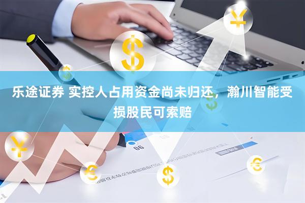 乐途证券 实控人占用资金尚未归还，瀚川智能受损股民可索赔